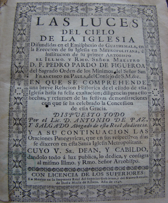 Portada de
              Las luces del cielo de la iglesia difundidas en el hemisferio de Guatemala, en la erecci&oacute;n de su iglesia en metropolitana, e instituci&oacute;n de su primer arzobispo, el Ilmo. y Rmo. se&ntilde;or maestro D.F. Pedro Pardo de Figueroa, del Sagrado Orden de los M&iacute;nimos...(1747) de Antonio de Paz y Salgado. Biblioteca Nacional de Guatemala, Secci&oacute;n Antigua.
            