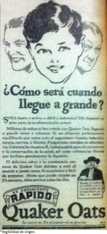 La naciente inclusión de los niños dentro del mercado de productos alimenticios, evidencia que la infancia cobra importancia en el ámbito comercial, al igual que en otros que ya se han mencionado. En este anuncio, vale la pena resaltar el mensaje con el que se promociona Quaker Oats (Producto importado), en el cual se resalta la preocupación por el futuro adulto que esta detrás del niño, y de forma más especifica por su vitalidad y productividad para la vida laboral: “¿cómo será cuando llegue a grande? ¿Sera fuerte y activo o débil y enfermizo?”. Revista El Gráfico, enero 14, 1933.