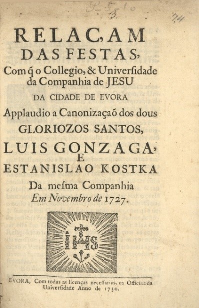 Frontispício da obra 
							Relaçam das Festas, com q[ue] o Collegio, & Universidade da Companhia de Jesu da Cidade de Evora Applaudio a Canonização dos dous Gloriozos Santos Luis Gonzaga, e Estanislao Kostka da mesma Companhia em Novembro de 1727, de João de Gusmão.
						